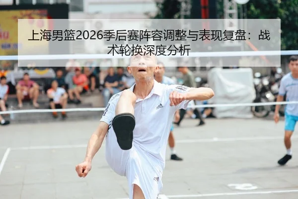 上海男篮2026季后赛阵容调整与表现复盘：战术轮换深度分析