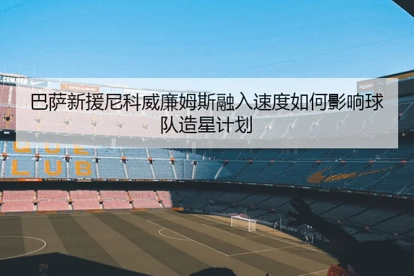 巴萨新援尼科威廉姆斯融入速度如何影响球队造星计划