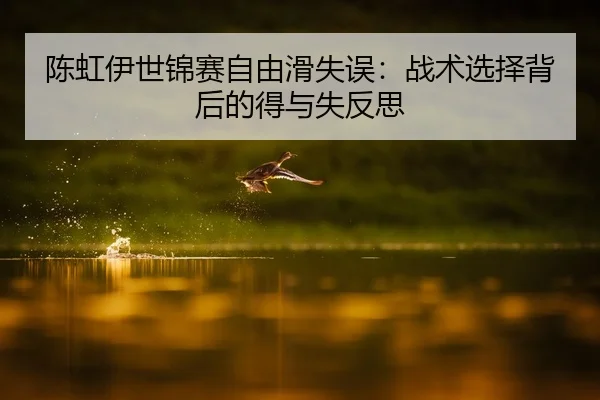 陈虹伊世锦赛自由滑失误：战术选择背后的得与失反思